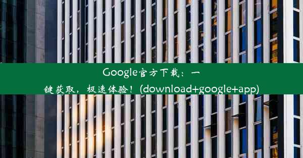 Google官方下载：一键获取，极速体验！(download+google+app)