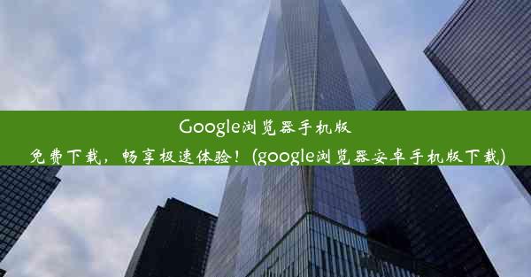 Google浏览器手机版免费下载，畅享极速体验！(google浏览器安卓手机版下载)