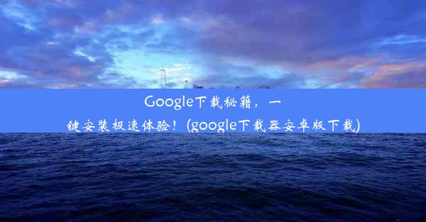 Google下载秘籍，一键安装极速体验！(google下载器安卓版下载)