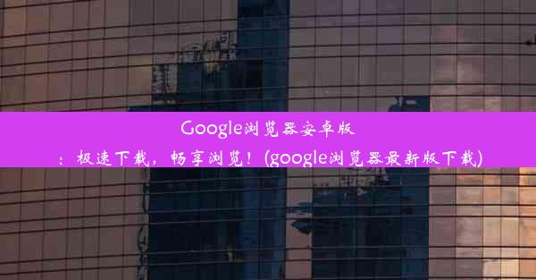 Google浏览器安卓版：极速下载，畅享浏览！(google浏览器最新版下载)