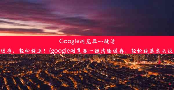 Google浏览器一键清除缓存，轻松提速！(google浏览器一键清除缓存，轻松提速怎么设置)