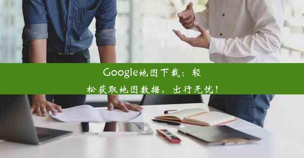 Google地图下载：轻松获取地图数据，出行无忧！