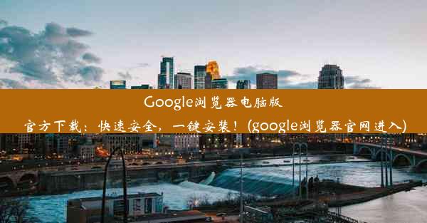 Google浏览器电脑版官方下载：快速安全，一键安装！(google浏览器官网进入)