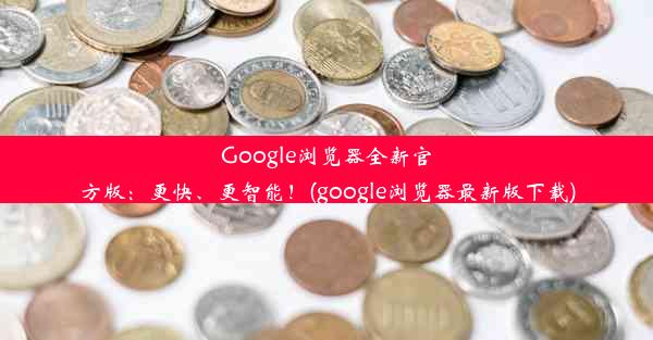 Google浏览器全新官方版：更快、更智能！(google浏览器最新版下载)