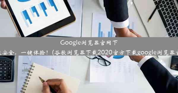 Google浏览器官网下载：快速安全，一键体验！(谷歌浏览器下载2020官方下载google浏览器官方下载)