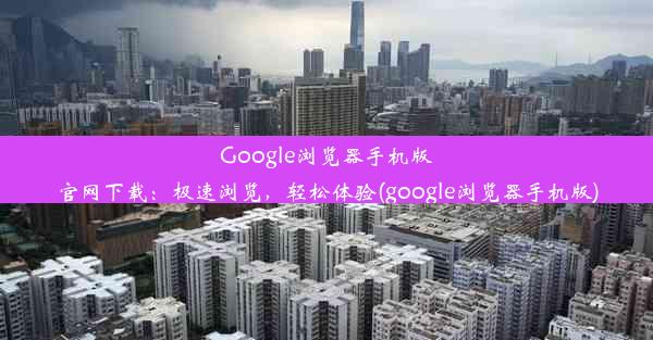 Google浏览器手机版官网下载：极速浏览，轻松体验(google浏览器手机版)