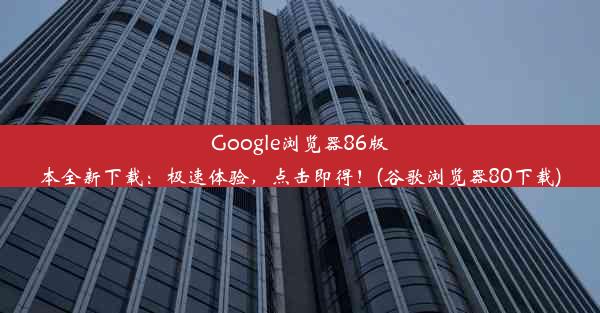 Google浏览器86版本全新下载：极速体验，点击即得！(谷歌浏览器80下载)