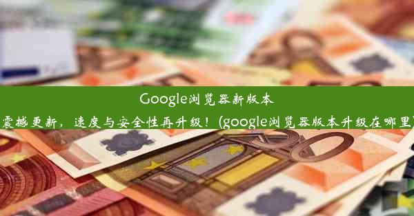 Google浏览器新版本震撼更新，速度与安全性再升级！(google浏览器版本升级在哪里)