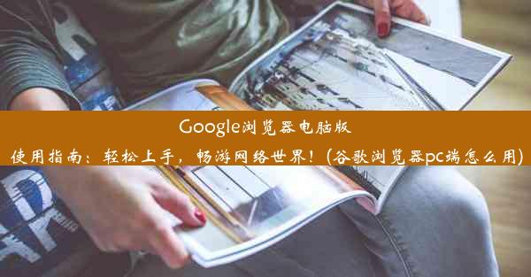 Google浏览器电脑版使用指南：轻松上手，畅游网络世界！(谷歌浏览器pc端怎么用)