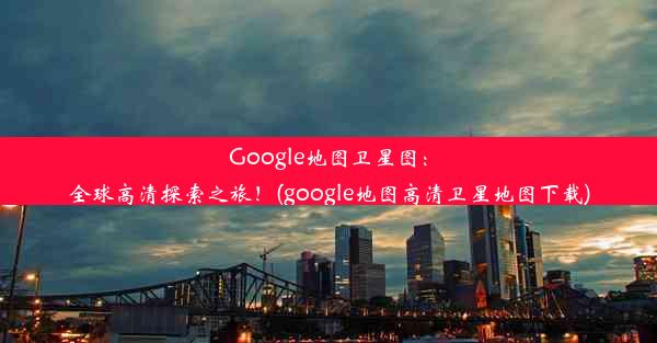 Google地图卫星图：全球高清探索之旅！(google地图高清卫星地图下载)