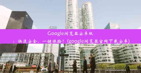 Google浏览器安卓版：快速安全，一键体验！(google浏览器官网下载安卓)