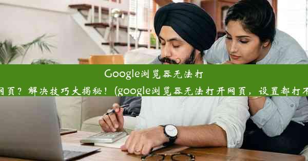 Google浏览器无法打开网页？解决技巧大揭秘！(google浏览器无法打开网页，设置都打不开)