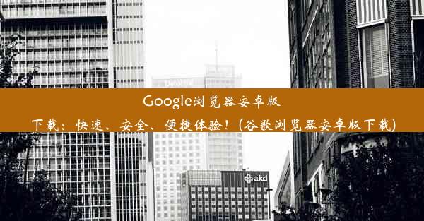 Google浏览器安卓版下载：快速、安全、便捷体验！(谷歌浏览器安卓版下载)