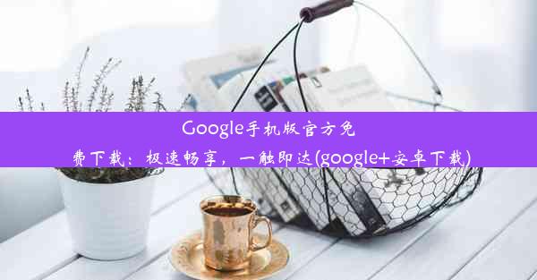 Google手机版官方免费下载：极速畅享，一触即达(google+安卓下载)