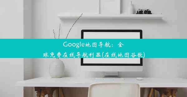 Google地图导航：全球免费在线导航利器(在线地图谷歌)