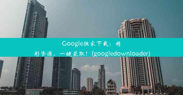 Google独家下载：精彩资源，一键获取！(googledownloader)