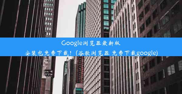 Google浏览器最新版安装包免费下载！(谷歌浏览器 免费下载google)