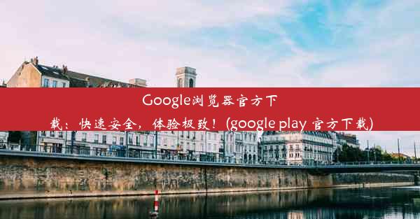 Google浏览器官方下载：快速安全，体验极致！(google play 官方下载)