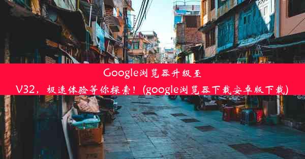 Google浏览器升级至V32，极速体验等你探索！(google浏览器下载安卓版下载)