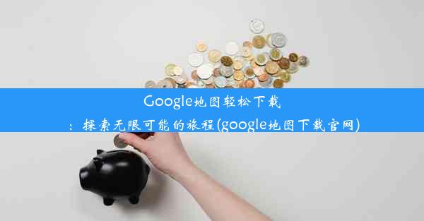 Google地图轻松下载：探索无限可能的旅程(google地图下载官网)