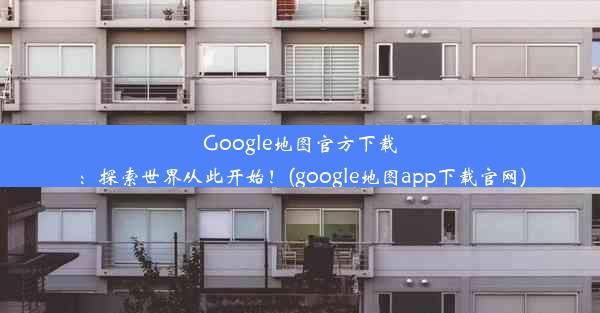 Google地图官方下载：探索世界从此开始！(google地图app下载官网)