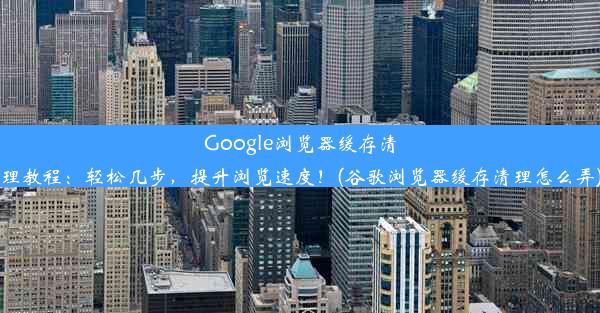 Google浏览器缓存清理教程：轻松几步，提升浏览速度！(谷歌浏览器缓存清理怎么弄)