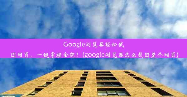 Google浏览器轻松截图网页，一键掌握全貌！(google浏览器怎么截图整个网页)