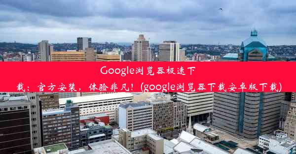 Google浏览器极速下载：官方安装，体验非凡！(google浏览器下载安卓版下载)