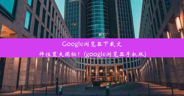 Google浏览器下载文件位置大揭秘！(google浏览器手机版)