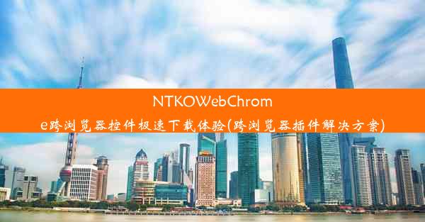 NTKOWebChrome跨浏览器控件极速下载体验(跨浏览器插件解决方案)