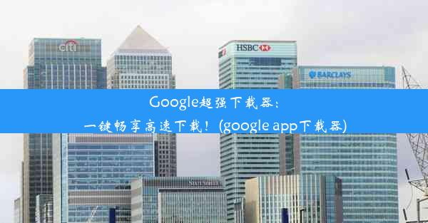 Google超强下载器：一键畅享高速下载！(google app下载器)