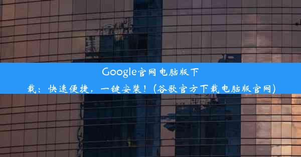 Google官网电脑版下载：快速便捷，一键安装！(谷歌官方下载电脑版官网)