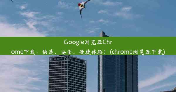 Google浏览器Chrome下载：快速、安全、便捷体验！(chrome浏览器下载)