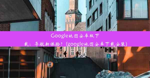 Google地图安卓版下载：导航新体验！(google地图安卓下载安装)