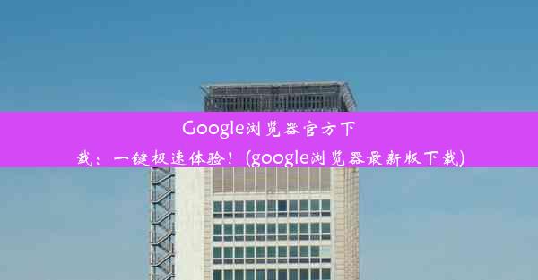 Google浏览器官方下载：一键极速体验！(google浏览器最新版下载)