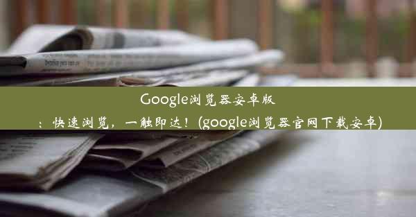 Google浏览器安卓版：快速浏览，一触即达！(google浏览器官网下载安卓)