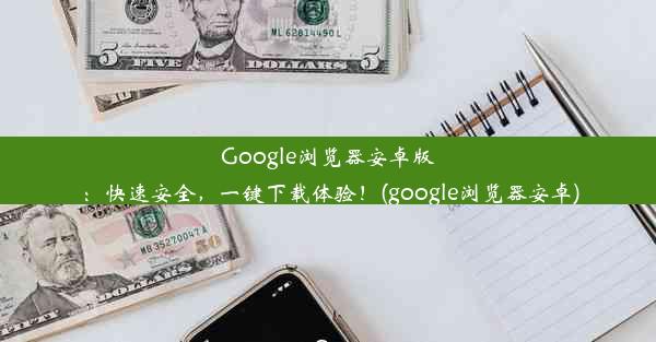 Google浏览器安卓版：快速安全，一键下载体验！(google浏览器安卓)