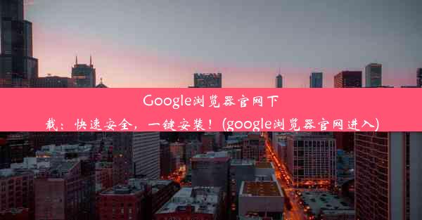 Google浏览器官网下载：快速安全，一键安装！(google浏览器官网进入)