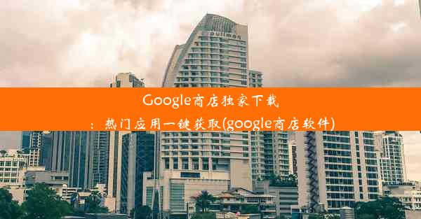 Google商店独家下载：热门应用一键获取(google商店软件)