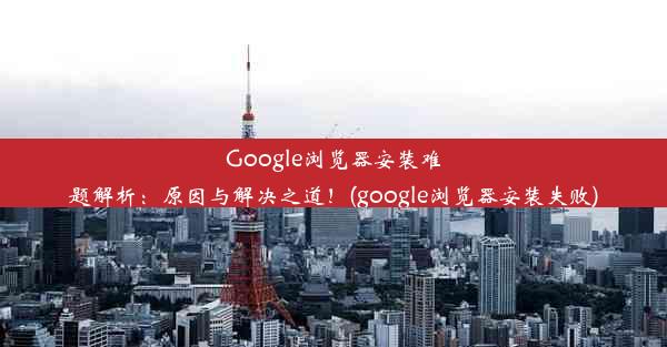 Google浏览器安装难题解析：原因与解决之道！(google浏览器安装失败)