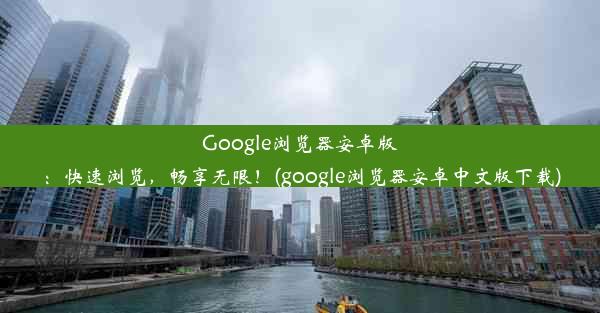 Google浏览器安卓版：快速浏览，畅享无限！(google浏览器安卓中文版下载)