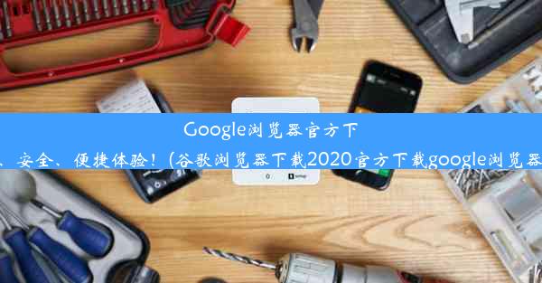 Google浏览器官方下载：极速、安全、便捷体验！(谷歌浏览器下载2020官方下载google浏览器官方下载)