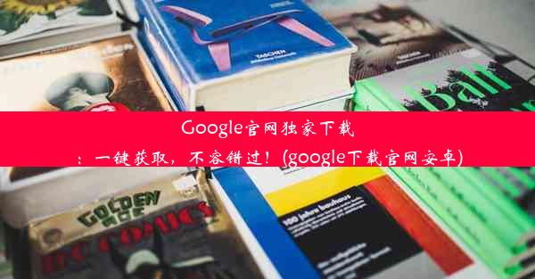 Google官网独家下载：一键获取，不容错过！(google下载官网安卓)