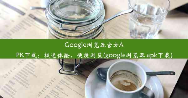 Google浏览器官方APK下载：极速体验，便捷浏览(google浏览器 apk下载)