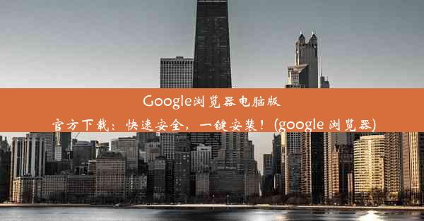 Google浏览器电脑版官方下载：快速安全，一键安装！(google 浏览器)