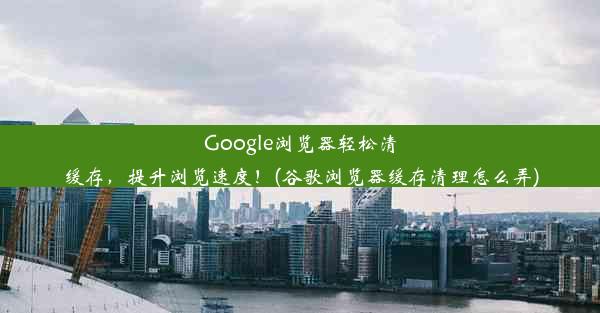 Google浏览器轻松清缓存，提升浏览速度！(谷歌浏览器缓存清理怎么弄)