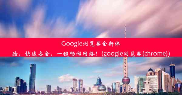 Google浏览器全新体验，快速安全，一键畅游网络！(google浏览器(chrome))