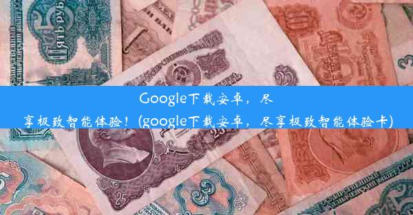 Google下载安卓，尽享极致智能体验！(google下载安卓，尽享极致智能体验卡)