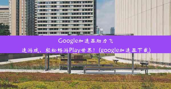 Google加速器助力飞速游戏，轻松畅游Play世界！(google加速器下载)