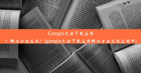 Google无法下载应用？解决方法在此！(google无法下载应用解决方法在此应用中)